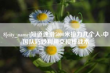 京山短道速滑5000米接力几个人-中国队巧妙利用交接棒战术