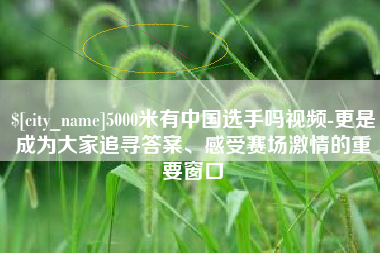 京山5000米有中国选手吗视频-更是成为大家追寻答案、感受赛场激情的重要窗口
