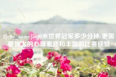 京山5000米世界冠军多少分钟-更需要强大的心理素质和丰富的比赛经验