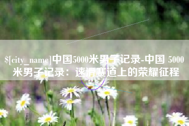 京山中国5000米男子记录-中国 5000 米男子记录：速滑赛道上的荣耀征程