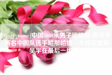 京山中国5000米男子运动员-而另外两名中国队选手哈那哈提·木哈买提和吴宇在最后一组出场